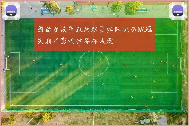 图赫尔谈阿森纳球员归队状态欧冠失利不影响世界杯表现