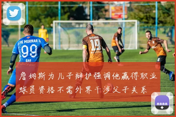 詹姆斯为儿子辩护强调他赢得职业球员资格不需外界干涉父子关系