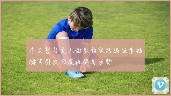 李炎哲与爱人甜蜜领取结婚证幸福瞬间引发网友祝福与点赞