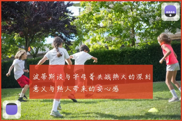 波蒂斯谈与字母哥共战热火的深刻意义与熟人带来的安心感