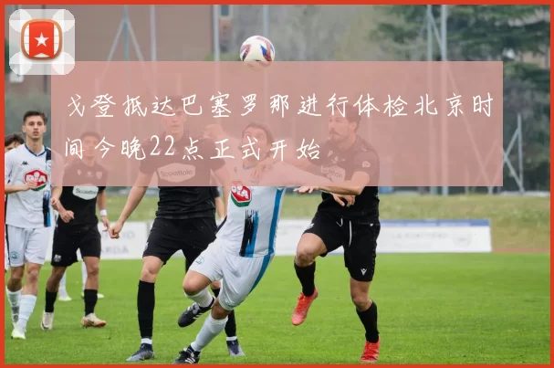 戈登抵达巴塞罗那进行体检北京时间今晚22点正式开始