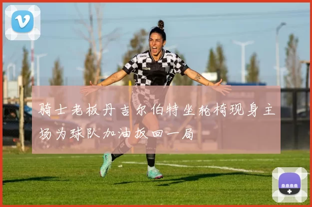 骑士老板丹吉尔伯特坐轮椅现身主场为球队加油扳回一局