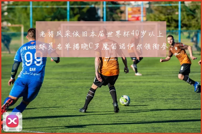 老将风采依旧本届世界杯40岁以上球员名单揭晓C罗魔笛诺伊尔领衔参赛