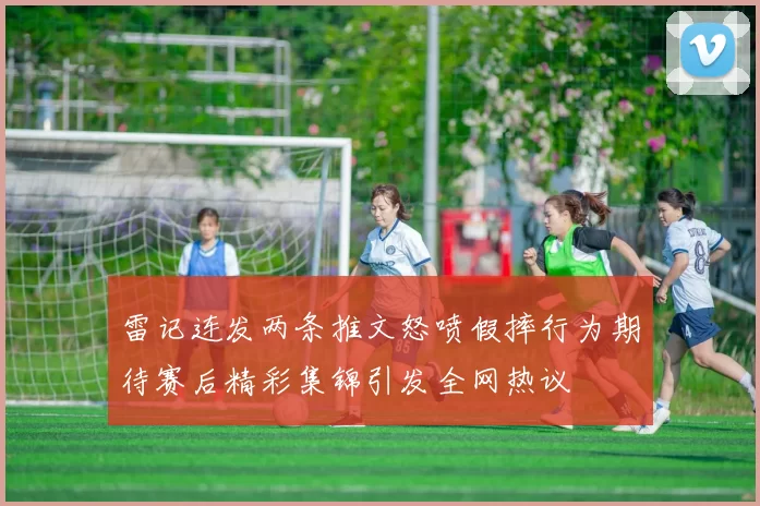 雷记连发两条推文怒喷假摔行为期待赛后精彩集锦引发全网热议