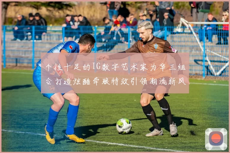 个性十足的IG数字艺术家为华三组合打造炫酷牵狼特效引领潮流新风尚
