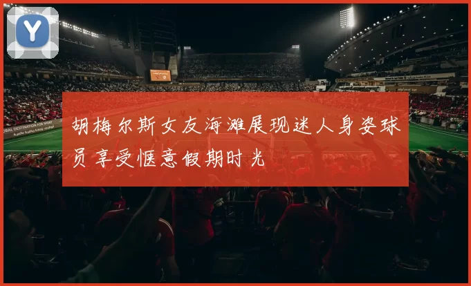 胡梅尔斯女友海滩展现迷人身姿球员享受惬意假期时光