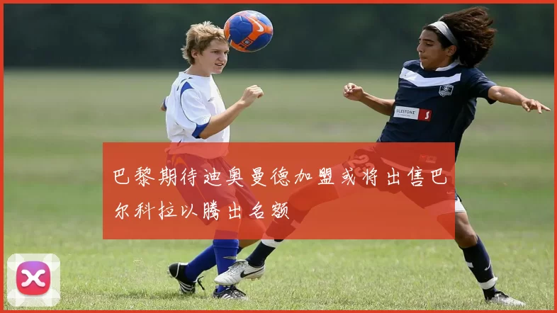 巴黎期待迪奥曼德加盟或将出售巴尔科拉以腾出名额