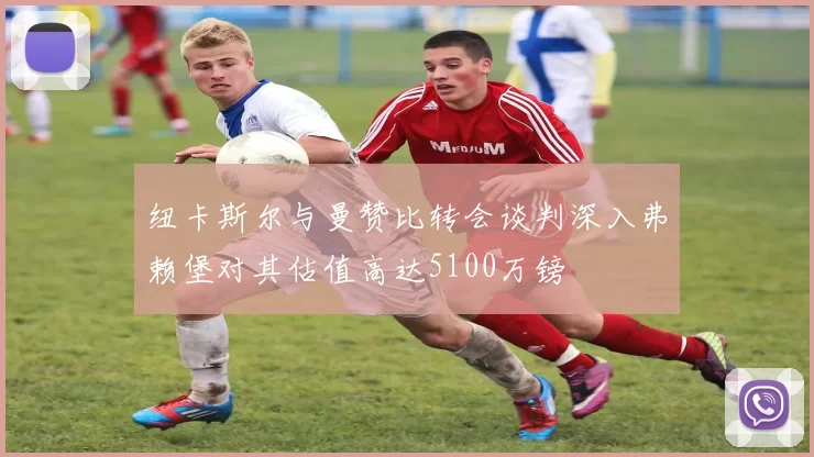 纽卡斯尔与曼赞比转会谈判深入弗赖堡对其估值高达5100万镑
