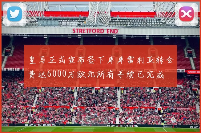 皇马正式宣布签下库库雷利亚转会费达6000万欧元所有手续已完成