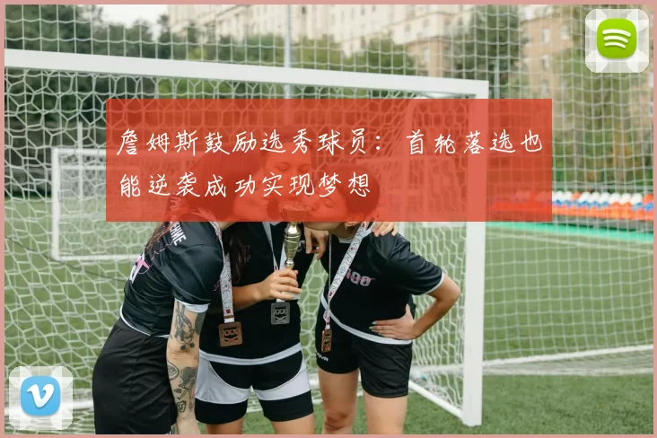 詹姆斯鼓励选秀球员：首轮落选也能逆袭成功实现梦想