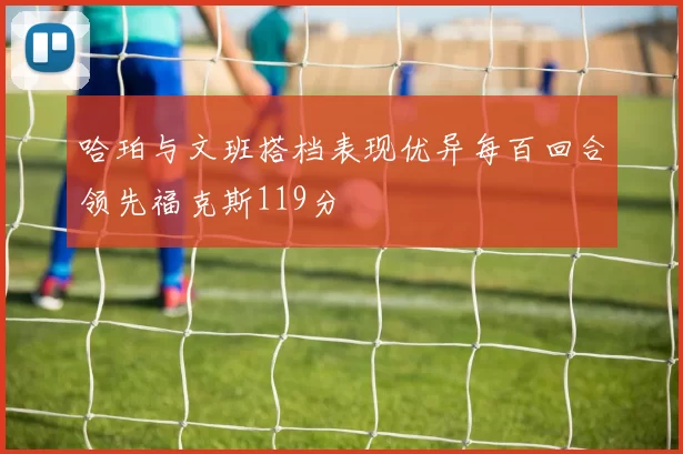 哈珀与文班搭档表现优异每百回合领先福克斯119分