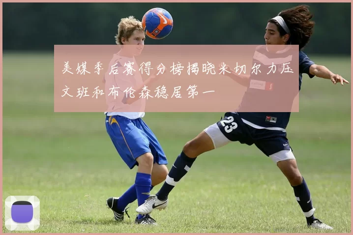 美媒季后赛得分榜揭晓米切尔力压文班和布伦森稳居第一