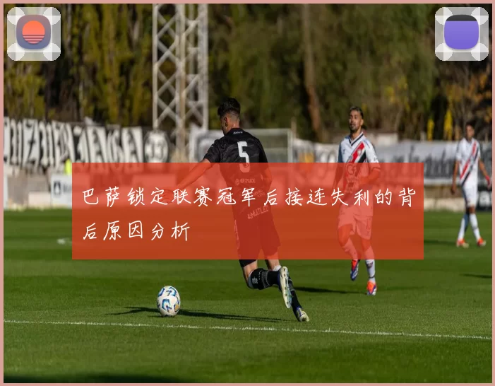 巴萨锁定联赛冠军后接连失利的背后原因分析