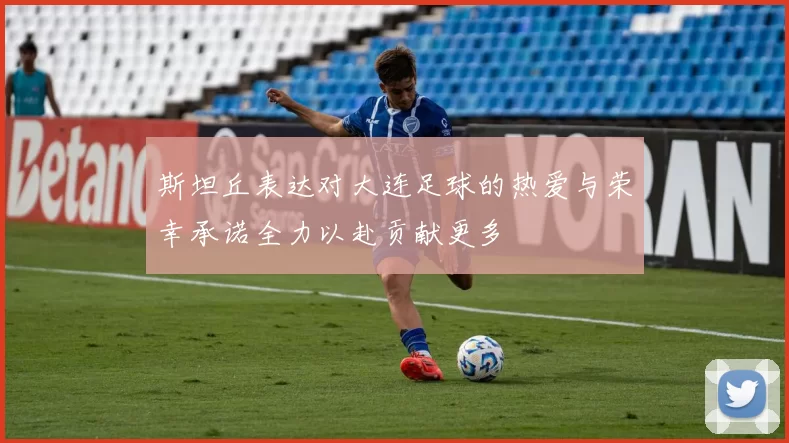 斯坦丘表达对大连足球的热爱与荣幸承诺全力以赴贡献更多