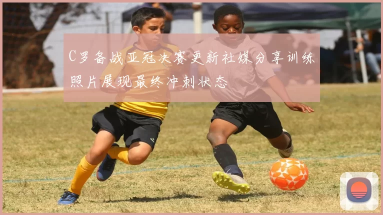 C罗备战亚冠决赛更新社媒分享训练照片展现最终冲刺状态