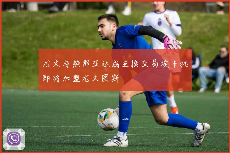 尤文与热那亚达成互换交易埃卡托即将加盟尤文图斯