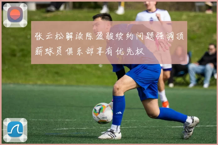 张云松解读陈盈骏续约问题强调顶薪球员俱乐部享有优先权
