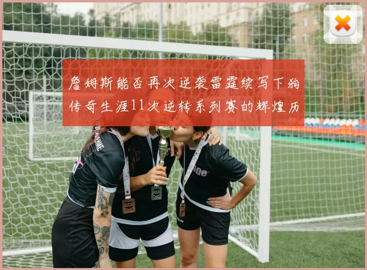 詹姆斯能否再次逆袭雷霆续写下狗传奇生涯11次逆转系列赛的辉煌历史