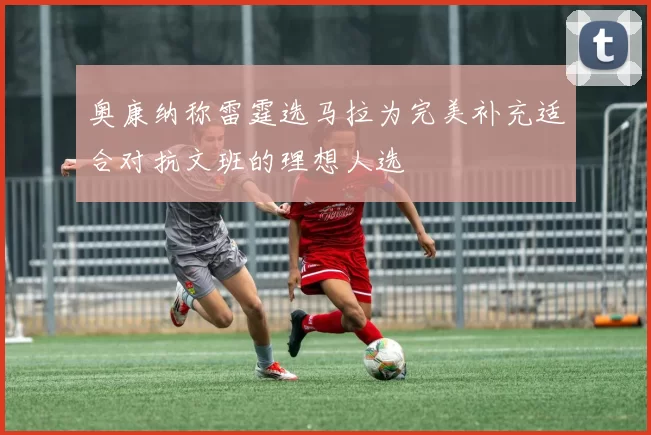 奥康纳称雷霆选马拉为完美补充适合对抗文班的理想人选