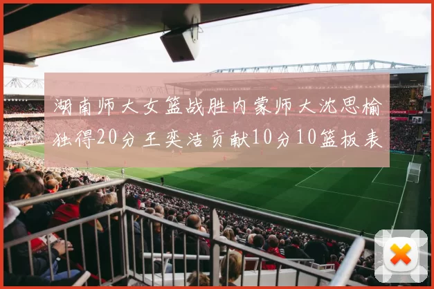 湖南师大女篮战胜内蒙师大沈思榆独得20分王奕洁贡献10分10篮板表现出色