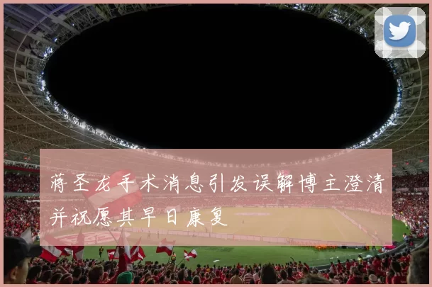 蒋圣龙手术消息引发误解博主澄清并祝愿其早日康复