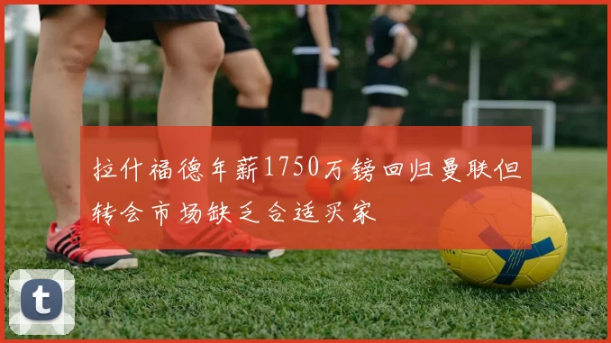 拉什福德年薪1750万镑回归曼联但转会市场缺乏合适买家