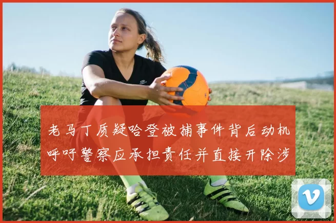 老马丁质疑哈登被捕事件背后动机呼吁警察应承担责任并直接开除涉事人员